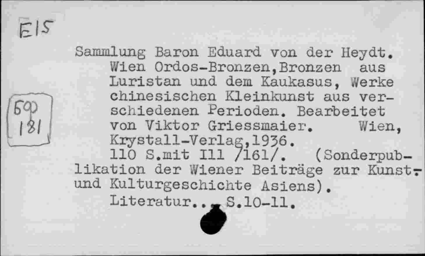 ﻿Sammlung Baron Eduard von der Heydt. Wien Ordos-Bronzen,Bronzen aus Luristan und dem Kaukasus, Werke chinesischen Kleinkunst aus verschiedenen Perioden. Bearbeitet von Viktor Griessmaier. Wien, Krystall-Verlag,1956.
110 S.mit Ill /161/. (Sonderpublikation der Wiener Beiträge zur Kunstr und Kulturgeschichte Asiens).
Literatur.._S.10-11.